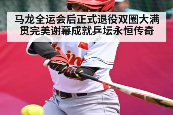 马龙全运会后正式退役双圈大满贯完美谢幕成就乒坛永恒传奇
